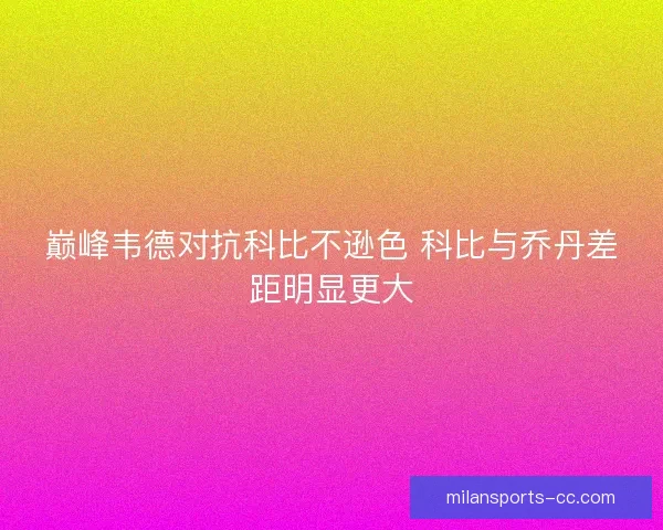 巅峰韦德对抗科比不逊色 科比与乔丹差距明显更大