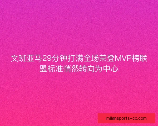文班亚马29分钟打满全场荣登MVP榜联盟标准悄然转向为中心