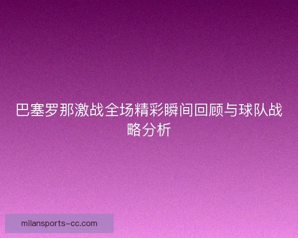 巴塞罗那激战全场精彩瞬间回顾与球队战略分析