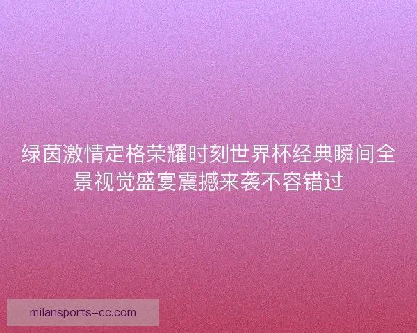 绿茵激情定格荣耀时刻世界杯经典瞬间全景视觉盛宴震撼来袭不容错过