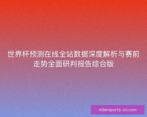 世界杯预测在线全站数据深度解析与赛前走势全面研判报告综合版 世界杯预测在线全站数据深度解析与赛前走势全面研判报告综合版