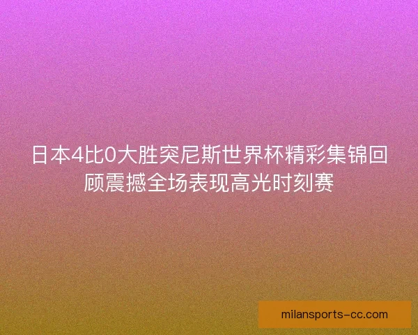 日本4比0大胜突尼斯世界杯精彩集锦回顾震撼全场表现高光时刻赛 日本4比0大胜突尼斯世界杯精彩集锦回顾震撼全场表现高光时刻赛